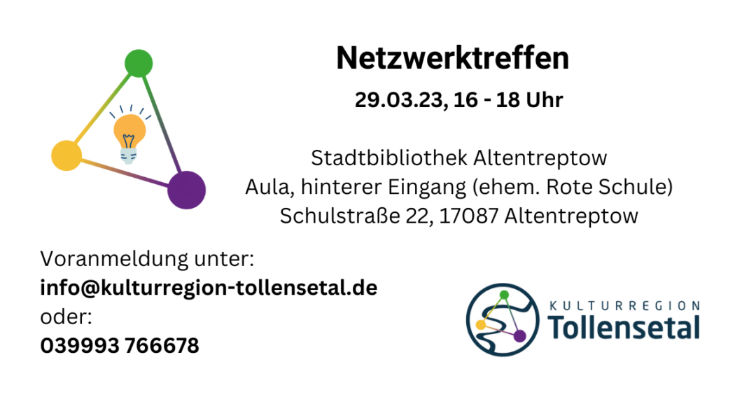 Links: Drei farbige Linien bilden aus drei Punkten (Lila = Kultur, Grün = naturnaher Tourismus, Gelb = Gastronomie/Beherbergung) ein schräges Dreieck in dessen Mitte eine Glühbirne ist. Daneben der Text "Netzwerktreffen 29.03.23, 16 - 18 Uhr Stadtbibliothek Altentreptow Aula, hinterer Eingang (ehem. Rote Schule) Schulstraße 22, 17087 Altentreptow" Darunter Text: "Voranmeldung unter: info@kulturregion-tollensetal.de oder: 039993 766678" Rechts unten das Logo der Kulturregion Tollensetal